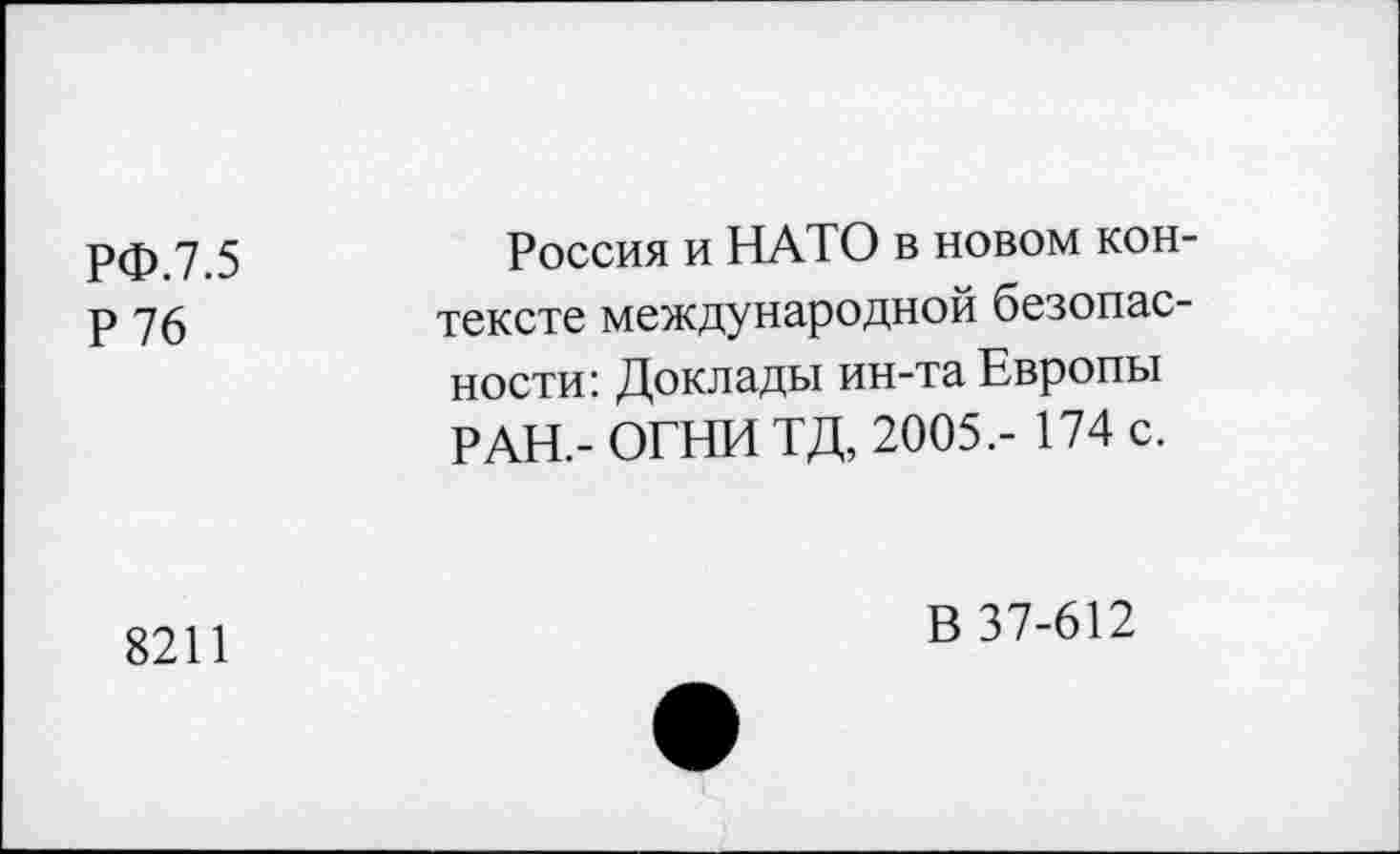 ﻿РФ.7.5 Р76	Россия и НАТО в новом контексте международной безопасности: Доклады ин-та Европы РАН.- ОГНИ ТД, 2005.- 174 с.
8211	В 37-612
